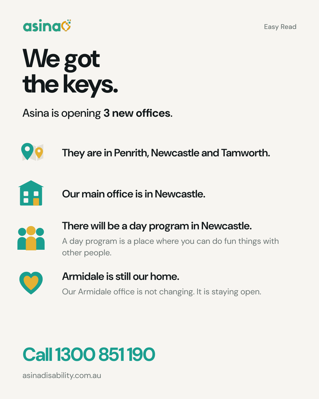 Easy Read poster: We got the keys. Asina is opening 3 new offices. They are in Penrith, Newcastle and Tamworth. Our main office is in Newcastle. There will be a day program in Newcastle - a day program is a place where you can do fun things with other people. Armidale is still our home - our Armidale office is not changing, it is staying open. Call 1300 851 190. asinadisability.com.au
